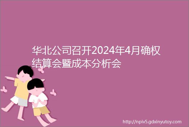 华北公司召开2024年4月确权结算会暨成本分析会