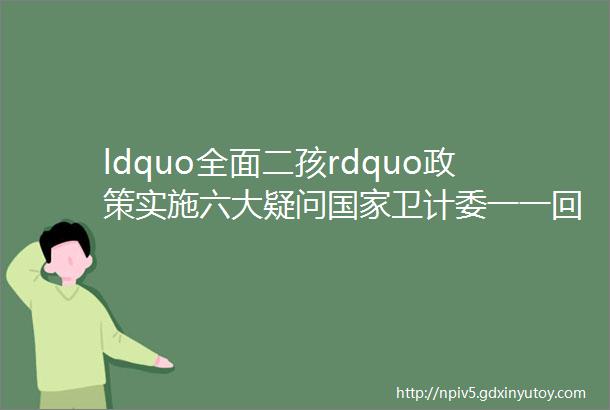 ldquo全面二孩rdquo政策实施六大疑问国家卫计委一一回应